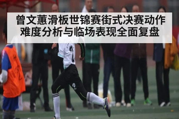 曾文蕙滑板世锦赛街式决赛动作难度分析与临场表现全面复盘 | kaiyun